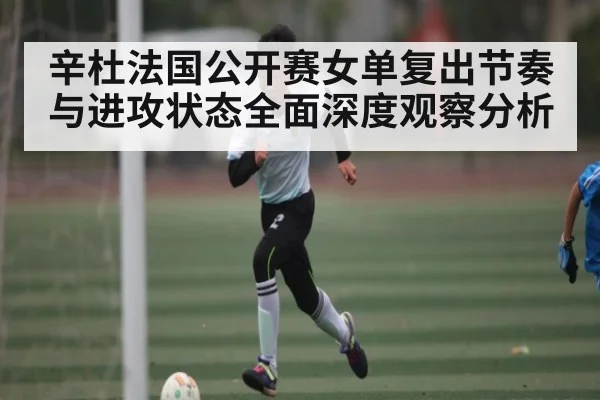 辛杜法国公开赛女单复出节奏与进攻状态全面深度观察分析