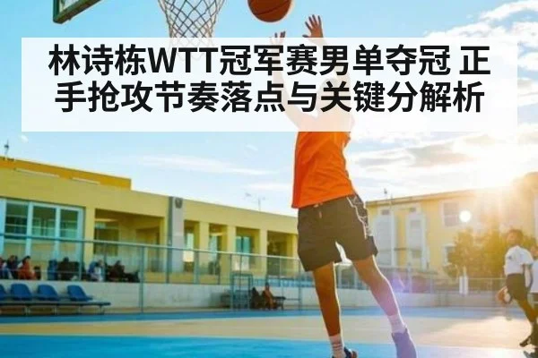 林诗栋WTT冠军赛男单夺冠 正手抢攻节奏落点与关键分解析