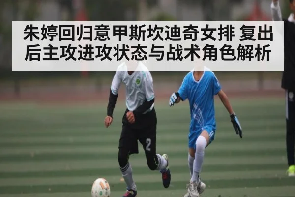 朱婷回归意甲斯坎迪奇女排 复出后主攻进攻状态与战术角色解析