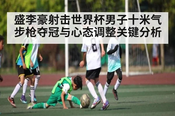 盛李豪射击世界杯男子十米气步枪夺冠与心态调整关键分析